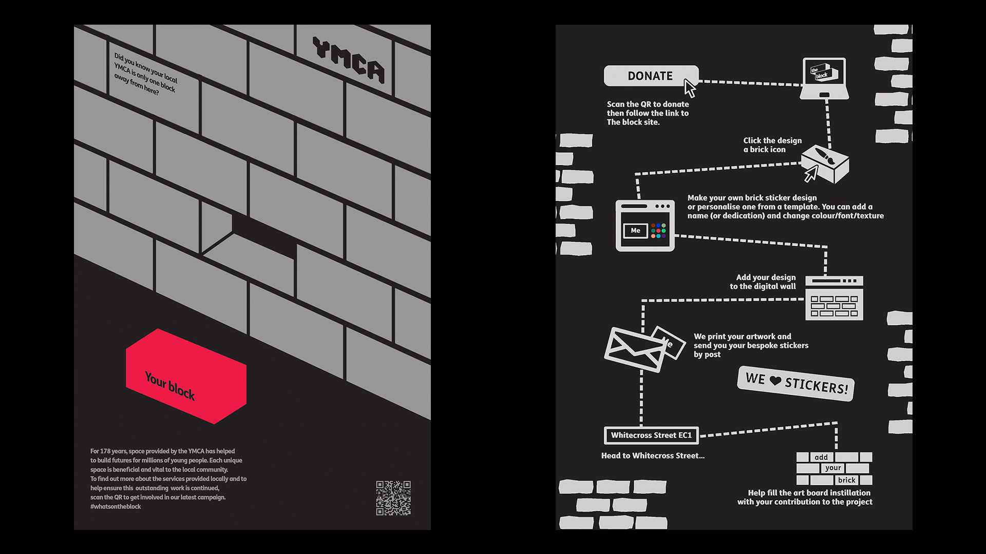 Mckay teamed up with classmate Charlie Wall Palmer for this brief. As part of The Drum Awards for Social Purpose they partnered with Cannon and YMCA. The brief was to highlight omni-channel marketing, the power of print and data driven thinking to encourage long term engagement with the charity, using multiple touch points and activations. Their insights were based around community and togetherness. Their solution was a campaign called “The Block”. They sat in the pub and talked about how, when small towns and villages build cricket pavilions, the locals are invited to come and sign a brick as it is being laid into the foundations – they then feel a special ownership and connection to this building. They thought how can they sew this idea into a part our multi touch point campaign. The double metaphor for this campaign highlights each brick's importance in every build and the link between a community and the block they live on. This won a 'highly commended' prize at the 2022 Drum awards for social purpose.